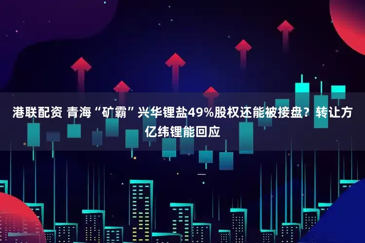 港联配资 青海“矿霸”兴华锂盐49%股权还能被接盘？转让方亿纬锂能回应