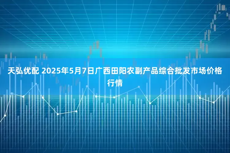 天弘优配 2025年5月7日广西田阳农副产品综合批发市场价格行情