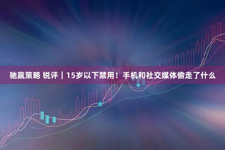 驰赢策略 锐评｜15岁以下禁用！手机和社交媒体偷走了什么