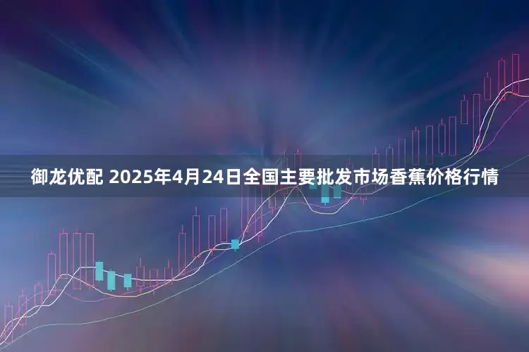 御龙优配 2025年4月24日全国主要批发市场香蕉价格行情