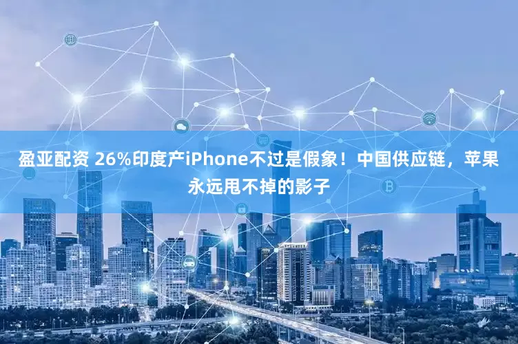 盈亚配资 26%印度产iPhone不过是假象！中国供应链，苹果永远甩不掉的影子