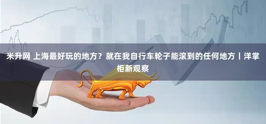 米升网 上海最好玩的地方？就在我自行车轮子能滚到的任何地方丨洋掌柜新观察